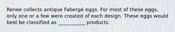 Renee collects antique Fabergé eggs. For most of these eggs, only one or a few were created of each design. These eggs would best be classified as ___________ products.