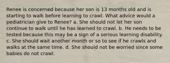 Renee is concerned because her son is 13 months old and is starting to walk before learning to crawl. What advice would a pediatrician give to Renee? a. She should not let her son continue to walk until he has learned to crawl. b. He needs to be tested because this may be a sign of a serious learning disability. c. She should wait another month or so to see if he crawls and walks at the same time. d. She should not be worried since some babies do not crawl.