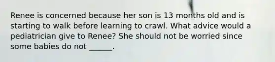 Renee is concerned because her son is 13 months old and is starting to walk before learning to crawl. What advice would a pediatrician give to Renee? She should not be worried since some babies do not ______.