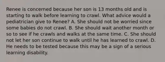 Renee is concerned because her son is 13 months old and is starting to walk before learning to crawl. What advice would a pediatrician give to Renee? A. She should not be worried since some babies do not crawl. B. She should wait another month or so to see if he crawls and walks at the same time. C. She should not let her son continue to walk until he has learned to crawl. D. He needs to be tested because this may be a sign of a serious learning disability.