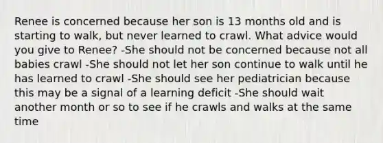 Renee is concerned because her son is 13 months old and is starting to walk, but never learned to crawl. What advice would you give to Renee? -She should not be concerned because not all babies crawl -She should not let her son continue to walk until he has learned to crawl -She should see her pediatrician because this may be a signal of a learning deficit -She should wait another month or so to see if he crawls and walks at the same time