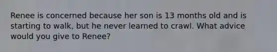 Renee is concerned because her son is 13 months old and is starting to walk, but he never learned to crawl. What advice would you give to Renee?