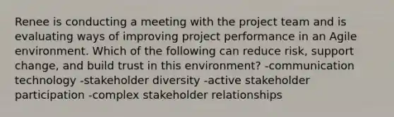 Renee is conducting a meeting with the project team and is evaluating ways of improving project performance in an Agile environment. Which of the following can reduce risk, support change, and build trust in this environment? -communication technology -stakeholder diversity -active stakeholder participation -complex stakeholder relationships