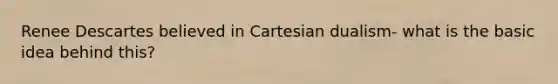 Renee Descartes believed in Cartesian dualism- what is the basic idea behind this?