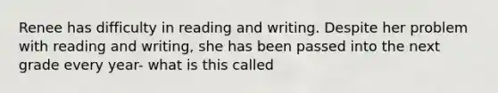 Renee has difficulty in reading and writing. Despite her problem with reading and writing, she has been passed into the next grade every year- what is this called