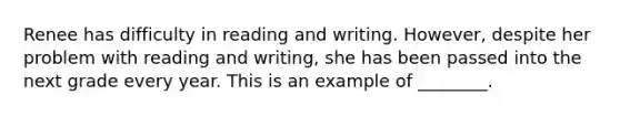 Renee has difficulty in reading and writing. However, despite her problem with reading and writing, she has been passed into the next grade every year. This is an example of ________.