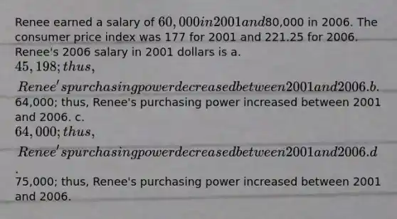 Renee earned a salary of 60,000 in 2001 and80,000 in 2006. The consumer price index was 177 for 2001 and 221.25 for 2006. Renee's 2006 salary in 2001 dollars is a. 45,198; thus, Renee's purchasing power decreased between 2001 and 2006. b.64,000; thus, Renee's purchasing power increased between 2001 and 2006. c. 64,000; thus, Renee's purchasing power decreased between 2001 and 2006. d.75,000; thus, Renee's purchasing power increased between 2001 and 2006.