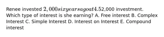 Renee invested 2,000 six years ago at 4.5% interest. She spends all of her interest earnings immediately so she only received interest on her initial2,000 investment. Which type of interest is she earning? A. Free interest B. Complex Interest C. <a href='https://www.questionai.com/knowledge/k33NHJ8P62-simple-interest' class='anchor-knowledge'>simple interest</a> D. Interest on Interest E. <a href='https://www.questionai.com/knowledge/k07TQ6sK1u-compound-interest' class='anchor-knowledge'>compound interest</a>