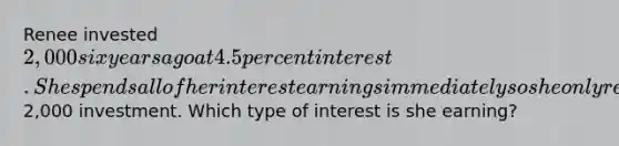 Renee invested 2,000 six years ago at 4.5 percent interest. She spends all of her interest earnings immediately so she only receives interest on her initial2,000 investment. Which type of interest is she earning?