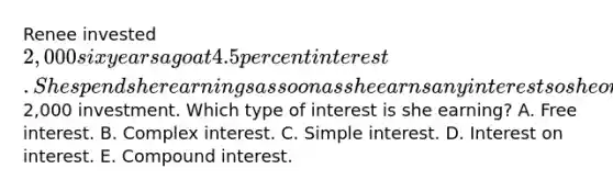 Renee invested 2,000 six years ago at 4.5 percent interest. She spends her earnings as soon as she earns any interest so she only receives interest on her initial2,000 investment. Which type of interest is she earning? A. Free interest. B. Complex interest. C. Simple interest. D. Interest on interest. E. Compound interest.