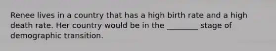 Renee lives in a country that has a high birth rate and a high death rate. Her country would be in the ________ stage of demographic transition.