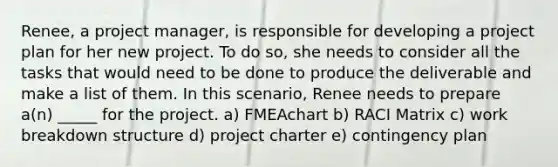 Renee, a project manager, is responsible for developing a project plan for her new project. To do so, she needs to consider all the tasks that would need to be done to produce the deliverable and make a list of them. In this scenario, Renee needs to prepare a(n) _____ for the project. a) FMEAchart b) RACI Matrix c) work breakdown structure d) project charter e) contingency plan