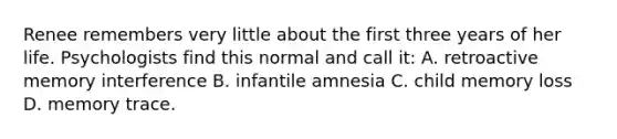 Renee remembers very little about the first three years of her life. Psychologists find this normal and call it: A. retroactive memory interference B. infantile amnesia C. child memory loss D. memory trace.