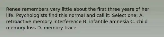 Renee remembers very little about the first three years of her life. Psychologists find this normal and call it: Select one: A. retroactive memory interference B. infantile amnesia C. child memory loss D. memory trace.