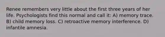 Renee remembers very little about the first three years of her life. Psychologists find this normal and call it: A) memory trace. B) child memory loss. C) retroactive memory interference. D) infantile amnesia.