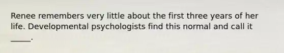 Renee remembers very little about the first three years of her life. Developmental psychologists find this normal and call it _____.