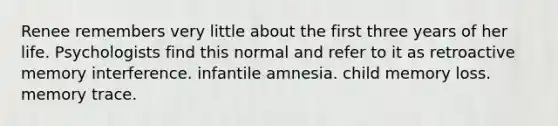 Renee remembers very little about the first three years of her life. Psychologists find this normal and refer to it as retroactive memory interference. infantile amnesia. child memory loss. memory trace.