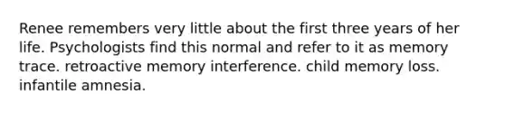 Renee remembers very little about the first three years of her life. Psychologists find this normal and refer to it as memory trace. retroactive memory interference. child memory loss. infantile amnesia.