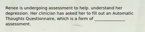 Renee is undergoing assessment to help. understand her depression. Her clinician has asked her to fill out an Automatic Thoughts Questionnaire, which is a form of _______________ assessment.