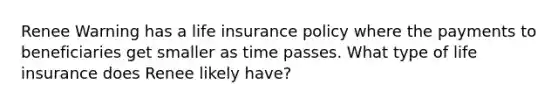 Renee Warning has a life insurance policy where the payments to beneficiaries get smaller as time passes. What type of life insurance does Renee likely have?