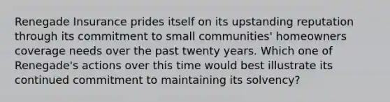 Renegade Insurance prides itself on its upstanding reputation through its commitment to small communities' homeowners coverage needs over the past twenty years. Which one of Renegade's actions over this time would best illustrate its continued commitment to maintaining its solvency?