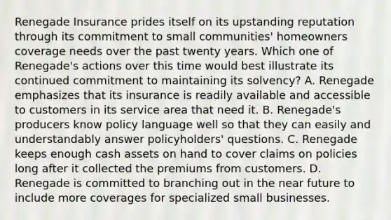 Renegade Insurance prides itself on its upstanding reputation through its commitment to small communities' homeowners coverage needs over the past twenty years. Which one of Renegade's actions over this time would best illustrate its continued commitment to maintaining its solvency? A. Renegade emphasizes that its insurance is readily available and accessible to customers in its service area that need it. B. Renegade's producers know policy language well so that they can easily and understandably answer policyholders' questions. C. Renegade keeps enough cash assets on hand to cover claims on policies long after it collected the premiums from customers. D. Renegade is committed to branching out in <a href='https://www.questionai.com/knowledge/k3kaQH73w3-the-near-future' class='anchor-knowledge'>the near future</a> to include more coverages for specialized small businesses.