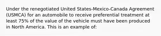 Under the renegotiated United States-Mexico-Canada Agreement (USMCA) for an automobile to receive preferential treatment at least 75% of the value of the vehicle must have been produced in North America. This is an example of: