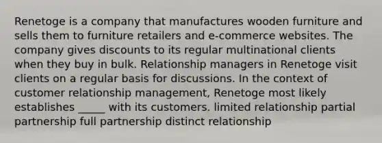 Renetoge is a company that manufactures wooden furniture and sells them to furniture retailers and e-commerce websites. The company gives discounts to its regular multinational clients when they buy in bulk. Relationship managers in Renetoge visit clients on a regular basis for discussions. In the context of customer relationship management, Renetoge most likely establishes _____ with its customers. limited relationship partial partnership full partnership distinct relationship