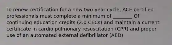 To renew certification for a new two-year cycle, ACE certified professionals must complete a minimum of ________ Of continuing education credits (2.0 CECs) and maintain a current certificate in cardio pulmonary resuscitation (CPR) and proper use of an automated external defibrillator (AED)