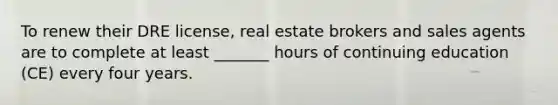 To renew their DRE license, real estate brokers and sales agents are to complete at least _______ hours of continuing education (CE) every four years.