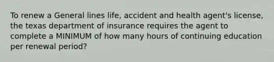 To renew a General lines life, accident and health agent's license, the texas department of insurance requires the agent to complete a MINIMUM of how many hours of continuing education per renewal period?