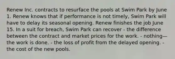 Renew Inc. contracts to resurface the pools at Swim Park by June 1. Renew knows that if performance is not timely, Swim Park will have to delay its seasonal opening. Renew finishes the job June 15. In a suit for breach, Swim Park can recover - the difference between the contract and market prices for the work. - nothing—the work is done. - the loss of profit from the delayed opening. - the cost of the new pools.