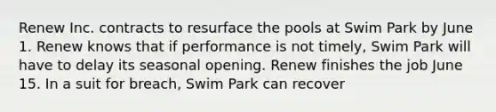 Renew Inc. contracts to resurface the pools at Swim Park by June 1. Renew knows that if performance is not timely, Swim Park will have to delay its seasonal opening. Renew finishes the job June 15. In a suit for breach, Swim Park can recover