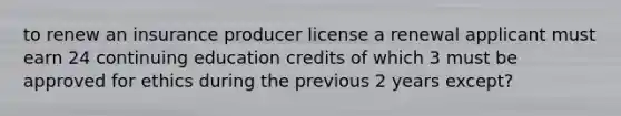 to renew an insurance producer license a renewal applicant must earn 24 continuing education credits of which 3 must be approved for ethics during the previous 2 years except?