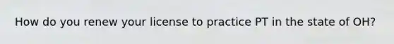 How do you renew your license to practice PT in the state of OH?