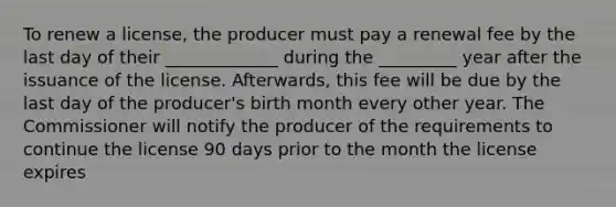 To renew a license, the producer must pay a renewal fee by the last day of their _____________ during the _________ year after the issuance of the license. Afterwards, this fee will be due by the last day of the producer's birth month every other year. The Commissioner will notify the producer of the requirements to continue the license 90 days prior to the month the license expires