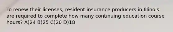 To renew their licenses, resident insurance producers in Illinois are required to complete how many continuing education course hours? A)24 B)25 C)20 D)18