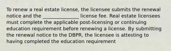 To renew a real estate license, the licensee submits the renewal notice and the _______________ license fee. Real estate licensees must complete the applicable post-licensing or continuing education requirement before renewing a license. By submitting the renewal notice to the DBPR, the licensee is attesting to having completed the education requirement