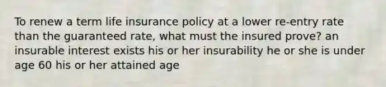 To renew a term life insurance policy at a lower re-entry rate than the guaranteed rate, what must the insured prove? an insurable interest exists his or her insurability he or she is under age 60 his or her attained age