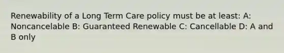 Renewability of a Long Term Care policy must be at least: A: Noncancelable B: Guaranteed Renewable C: Cancellable D: A and B only