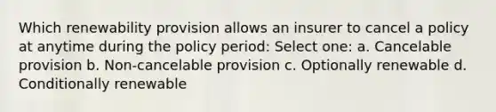 Which renewability provision allows an insurer to cancel a policy at anytime during the policy period: Select one: a. Cancelable provision b. Non-cancelable provision c. Optionally renewable d. Conditionally renewable