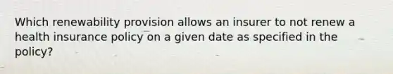 Which renewability provision allows an insurer to not renew a health insurance policy on a given date as specified in the policy?