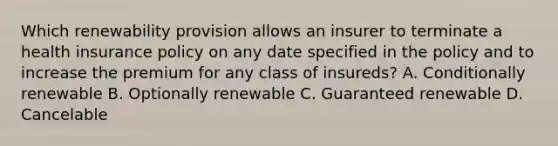 Which renewability provision allows an insurer to terminate a health insurance policy on any date specified in the policy and to increase the premium for any class of insureds? A. Conditionally renewable B. Optionally renewable C. Guaranteed renewable D. Cancelable