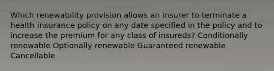 Which renewability provision allows an insurer to terminate a health insurance policy on any date specified in the policy and to increase the premium for any class of insureds? Conditionally renewable Optionally renewable Guaranteed renewable Cancellable