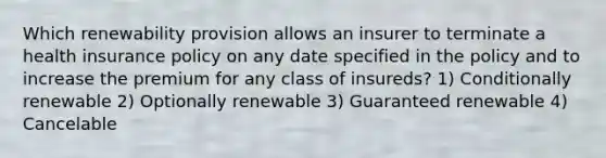 Which renewability provision allows an insurer to terminate a health insurance policy on any date specified in the policy and to increase the premium for any class of insureds? 1) Conditionally renewable 2) Optionally renewable 3) Guaranteed renewable 4) Cancelable