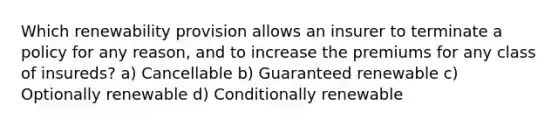 Which renewability provision allows an insurer to terminate a policy for any reason, and to increase the premiums for any class of insureds? a) Cancellable b) Guaranteed renewable c) Optionally renewable d) Conditionally renewable