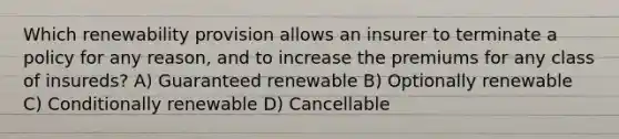 Which renewability provision allows an insurer to terminate a policy for any reason, and to increase the premiums for any class of insureds? A) Guaranteed renewable B) Optionally renewable C) Conditionally renewable D) Cancellable