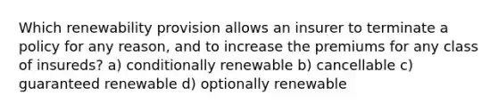 Which renewability provision allows an insurer to terminate a policy for any reason, and to increase the premiums for any class of insureds? a) conditionally renewable b) cancellable c) guaranteed renewable d) optionally renewable