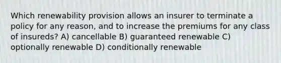 Which renewability provision allows an insurer to terminate a policy for any reason, and to increase the premiums for any class of insureds? A) cancellable B) guaranteed renewable C) optionally renewable D) conditionally renewable