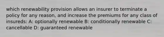 which renewability provision allows an insurer to terminate a policy for any reason, and increase the premiums for any class of insureds: A: optionally renewable B: conditionally renewable C: cancellable D: guaranteed renewable